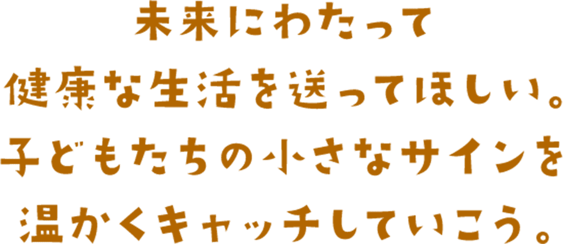 未来にわたって健康な生活を送ってほしい。子どもたちの小さなサインを温かくキャッチしていこう。