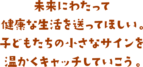 未来にわたって健康な生活を送ってほしい。子どもたちの小さなサインを温かくキャッチしていこう。