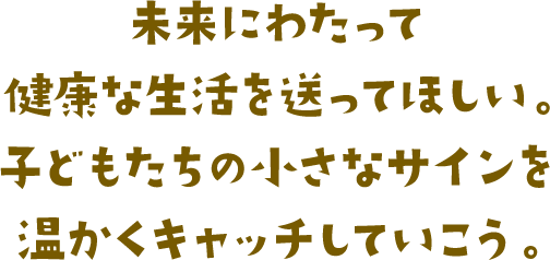 未来にわたって健康な生活を送ってほしい。子どもたちの小さなサインを温かくキャッチしていこう。